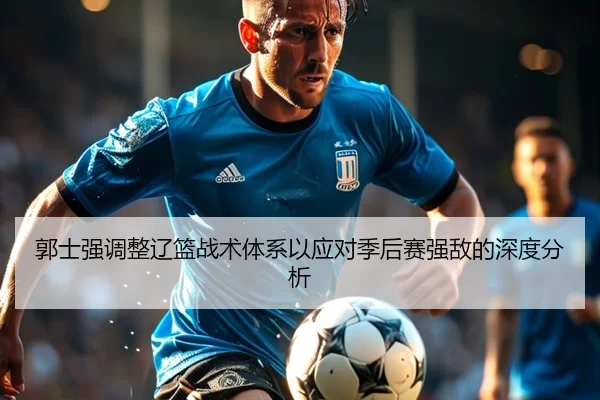 郭士强调整辽篮战术体系以应对季后赛强敌的深度分析