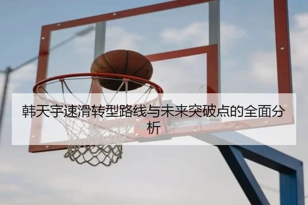 韩天宇速滑转型路线与未来突破点的全面分析